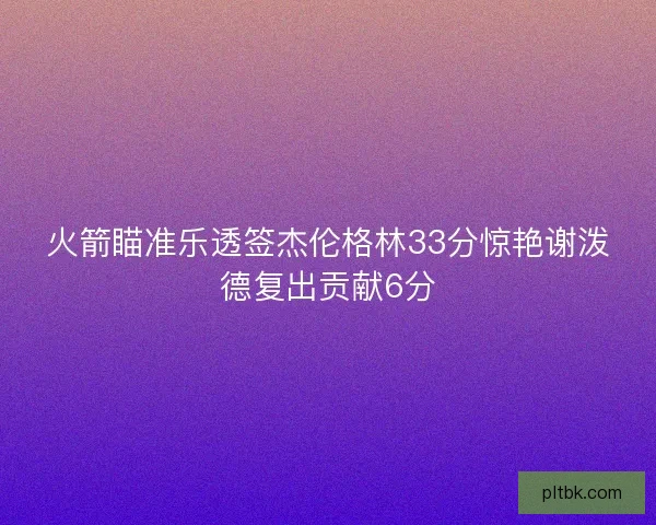 火箭瞄准乐透签杰伦格林33分惊艳谢泼德复出贡献6分 火箭瞄准乐透签杰伦格林33分惊艳谢泼德复出贡献6分