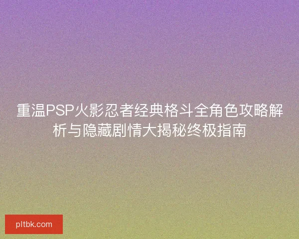 重温PSP火影忍者经典格斗全角色攻略解析与隐藏剧情大揭秘终极指南
