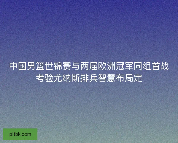 中国男篮世锦赛与两届欧洲冠军同组首战考验尤纳斯排兵智慧布局定