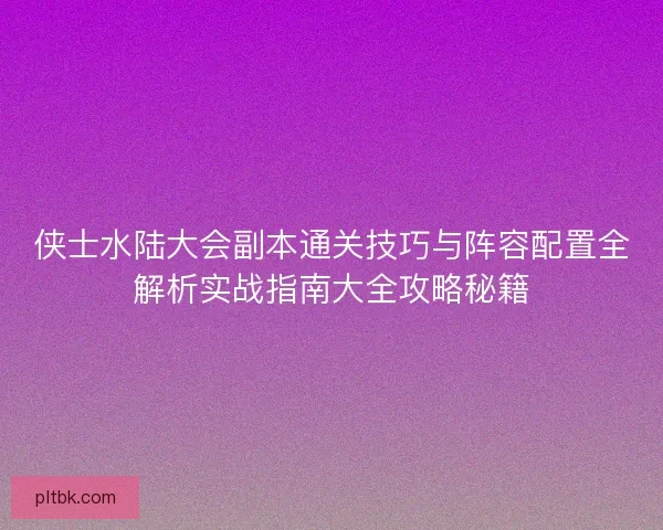 侠士水陆大会副本通关技巧与阵容配置全解析实战指南大全攻略秘籍