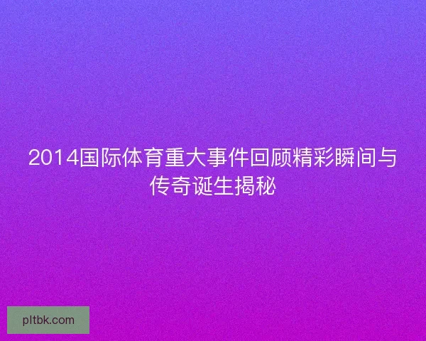 2014国际体育重大事件回顾精彩瞬间与传奇诞生揭秘