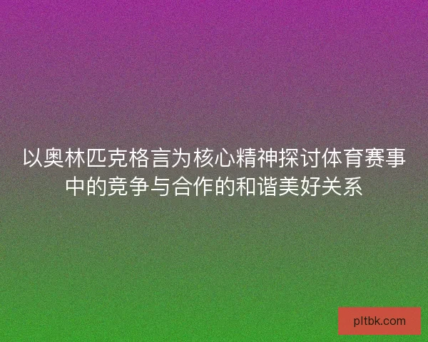 以奥林匹克格言为核心精神探讨体育赛事中的竞争与合作的和谐美好关系