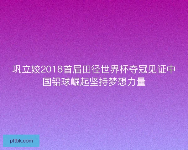 巩立姣2018首届田径世界杯夺冠见证中国铅球崛起坚持梦想力量