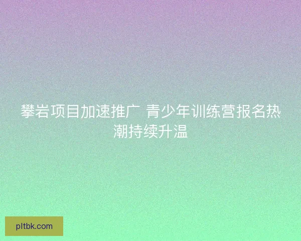 攀岩项目加速推广 青少年训练营报名热潮持续升温 攀岩项目加速推广 青少年训练营报名热潮持续升温