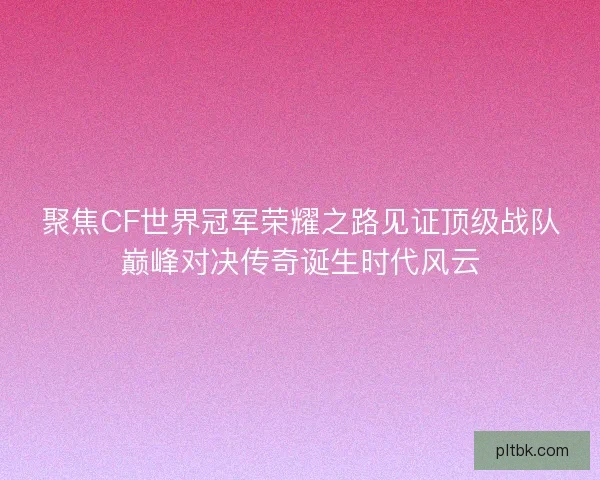 聚焦CF世界冠军荣耀之路见证顶级战队巅峰对决传奇诞生时代风云