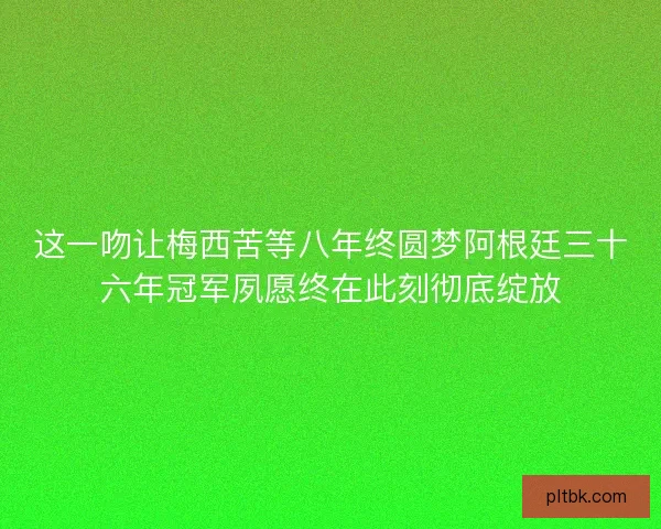 这一吻让梅西苦等八年终圆梦阿根廷三十六年冠军夙愿终在此刻彻底绽放