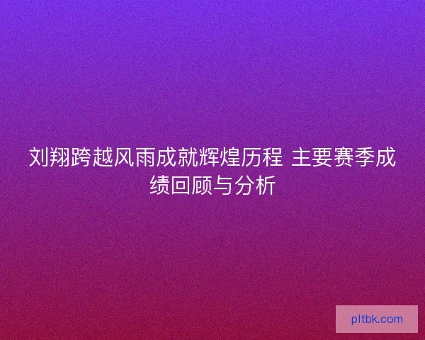 刘翔跨越风雨成就辉煌历程 主要赛季成绩回顾与分析