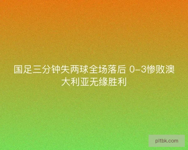 国足三分钟失两球全场落后 0-3惨败澳大利亚无缘胜利