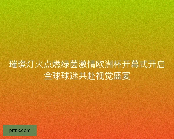 璀璨灯火点燃绿茵激情欧洲杯开幕式开启全球球迷共赴视觉盛宴 璀璨灯火点燃绿茵激情欧洲杯开幕式开启全球球迷共赴视觉盛宴