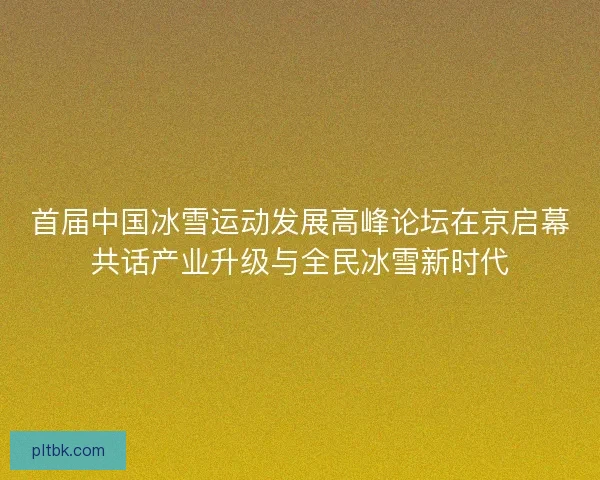 首届中国冰雪运动发展高峰论坛在京启幕共话产业升级与全民冰雪新时代 首届中国冰雪运动发展高峰论坛在京启幕共话产业升级与全民冰雪新时代