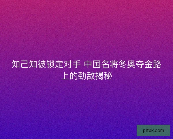 知己知彼锁定对手 中国名将冬奥夺金路上的劲敌揭秘 知己知彼锁定对手 中国名将冬奥夺金路上的劲敌揭秘