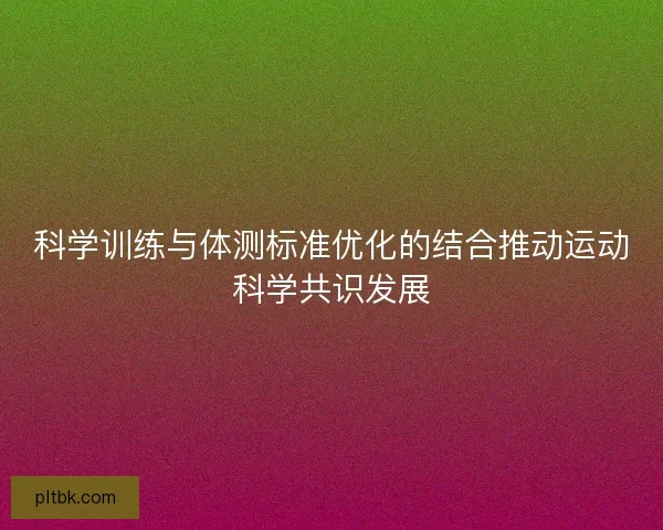 科学训练与体测标准优化的结合推动运动科学共识发展