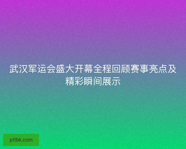 武汉军运会盛大开幕全程回顾赛事亮点及精彩瞬间展示