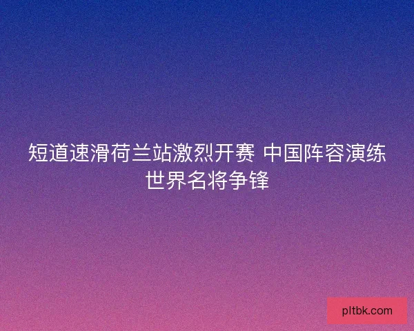 短道速滑荷兰站激烈开赛 中国阵容演练世界名将争锋