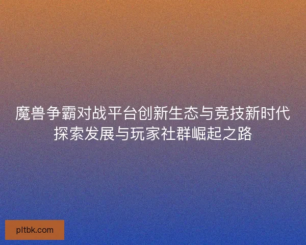魔兽争霸对战平台创新生态与竞技新时代探索发展与玩家社群崛起之路