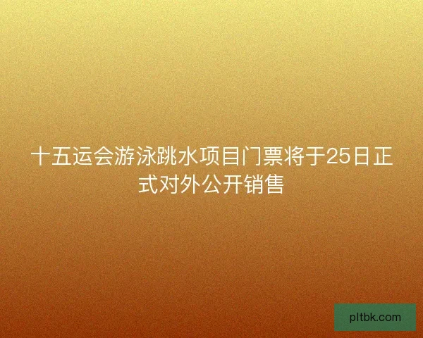 十五运会游泳跳水项目门票将于25日正式对外公开销售