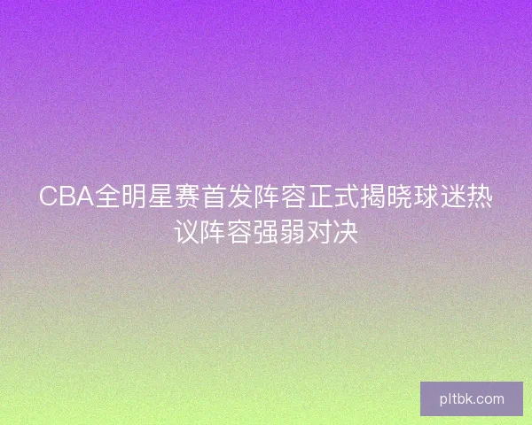 CBA全明星赛首发阵容正式揭晓球迷热议阵容强弱对决