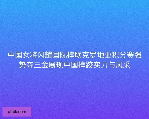 中国女将闪耀国际摔联克罗地亚积分赛强势夺三金展现中国摔跤实力与风采