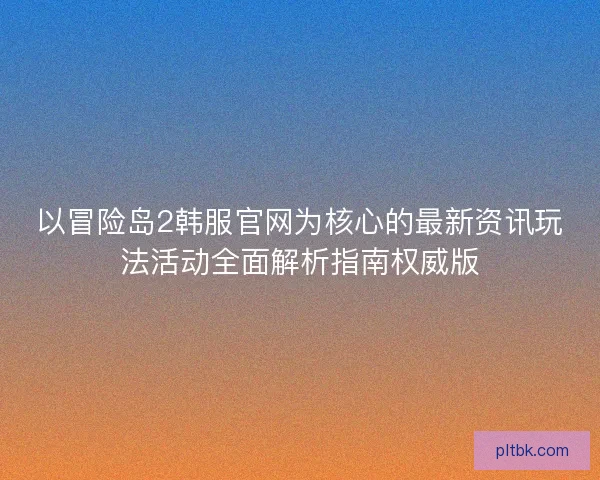 以冒险岛2韩服官网为核心的最新资讯玩法活动全面解析指南权威版
